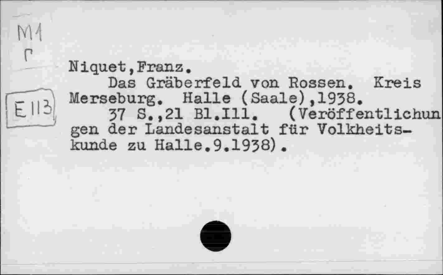 ﻿tvH
N iquet,Franz.
Das Gräberfeld, von Rossen. Kreis Merseburg. Halle (Saale),1938.
37 S.,21 Bl.Ill.	(Veröffentlichun
gen der Landesanstalt; für Volkheitskunde zu Halle,9.1938).